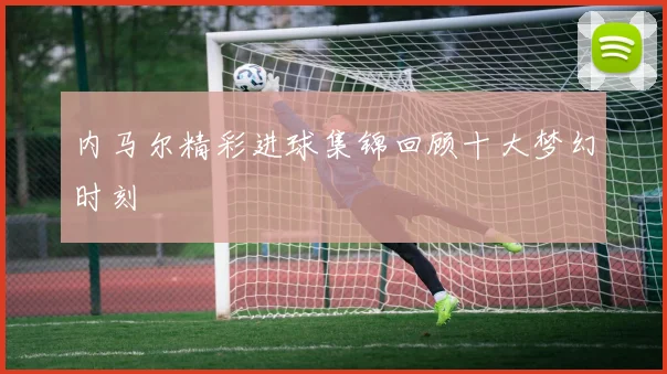内马尔精彩进球集锦回顾十大梦幻时刻