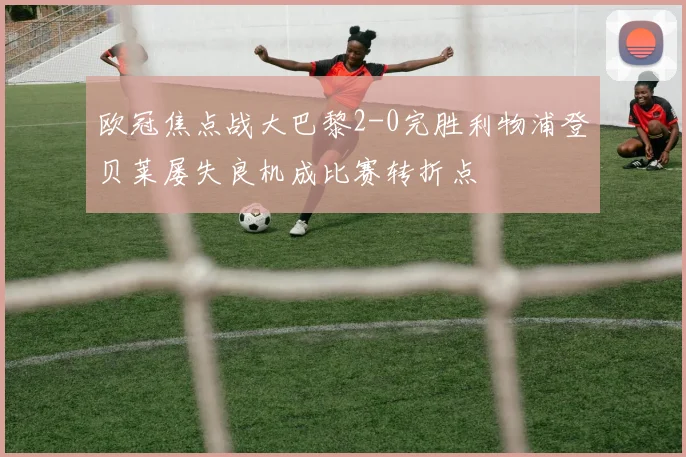 欧冠焦点战大巴黎2-0完胜利物浦登贝莱屡失良机成比赛转折点