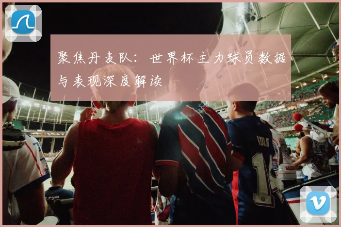 聚焦丹麦队:世界杯主力球员数据与表现深度解读