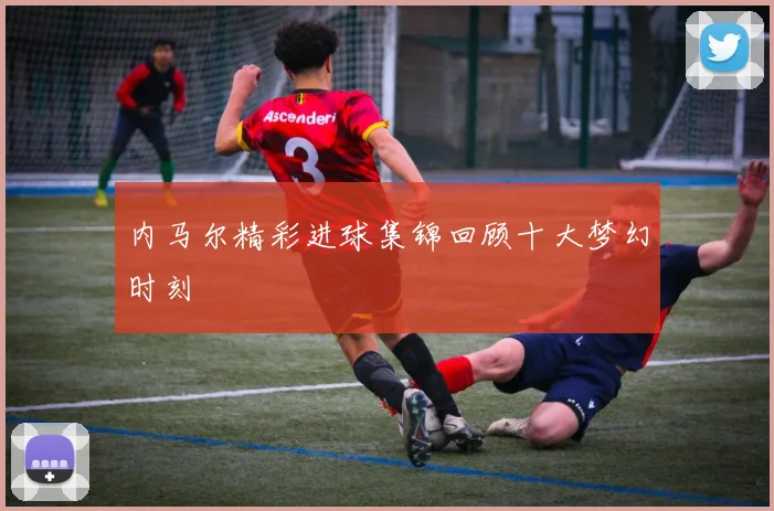 内马尔精彩进球集锦回顾十大梦幻时刻