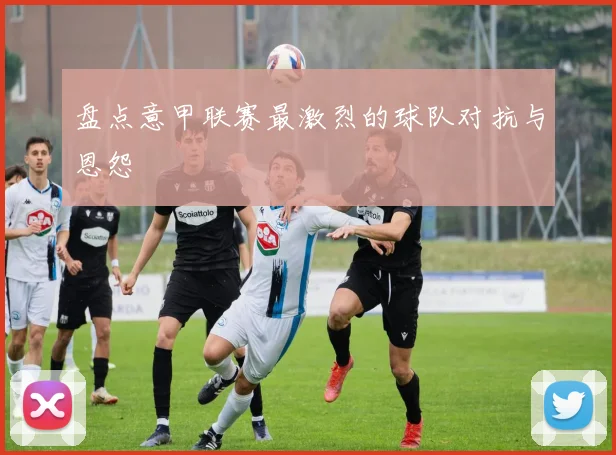 盘点意甲联赛最激烈的球队对抗与恩怨